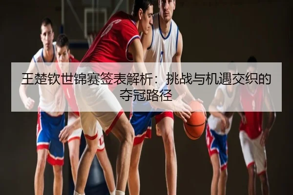 王楚钦世锦赛签表解析：挑战与机遇交织的夺冠路径