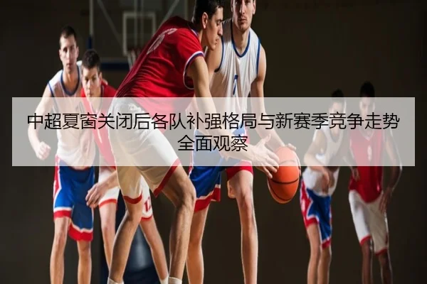 中超夏窗关闭后各队补强格局与新赛季竞争走势全面观察
