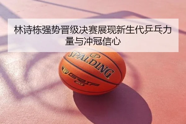 林诗栋强势晋级决赛展现新生代乒乓力量与冲冠信心
