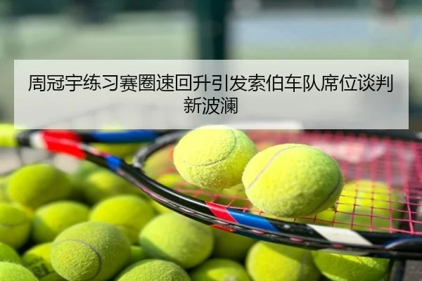 周冠宇练习赛圈速回升引发索伯车队席位谈判新波澜