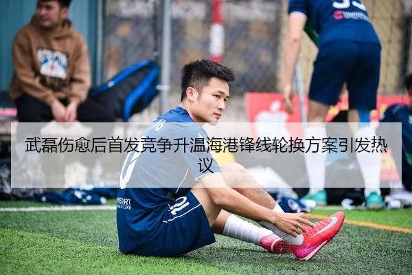 武磊伤愈后首发竞争升温海港锋线轮换方案引发热议