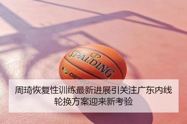 周琦恢复性训练最新进展引关注广东内线轮换方案迎来新考验