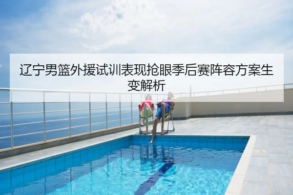 辽宁男篮外援试训表现抢眼季后赛阵容方案生变解析