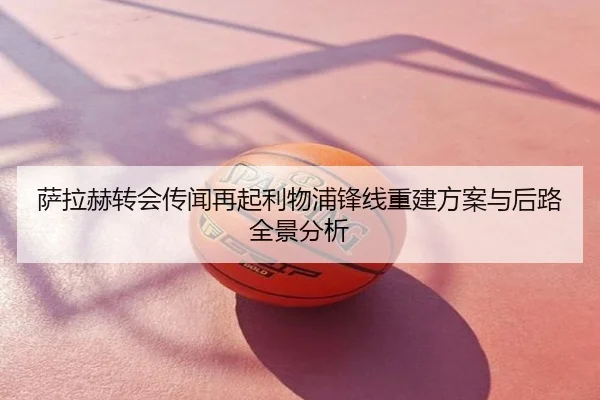 萨拉赫转会传闻再起利物浦锋线重建方案与后路全景分析