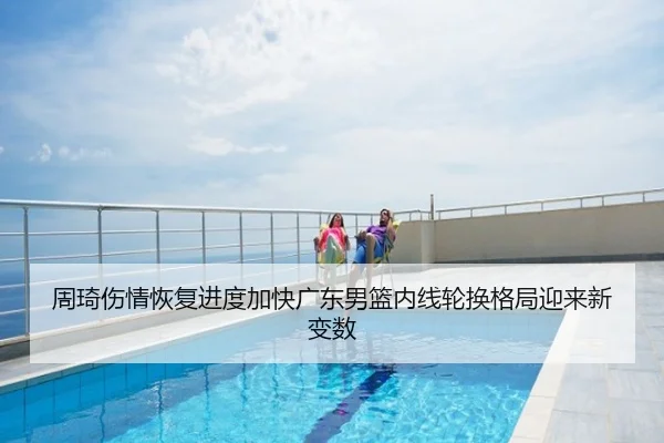 周琦伤情恢复进度加快广东男篮内线轮换格局迎来新变数